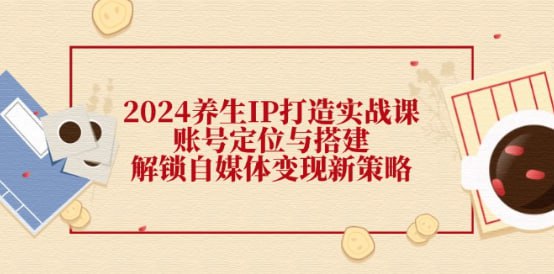 【2024养生IP打造实战课】账号定位与搭建，解锁自媒体变现新策略